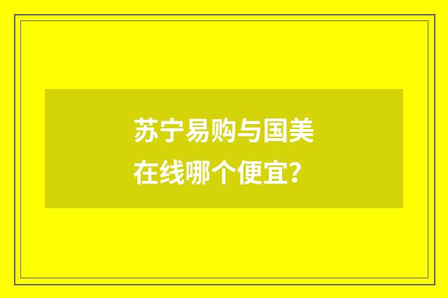 苏宁易购与国美在线哪个便宜？