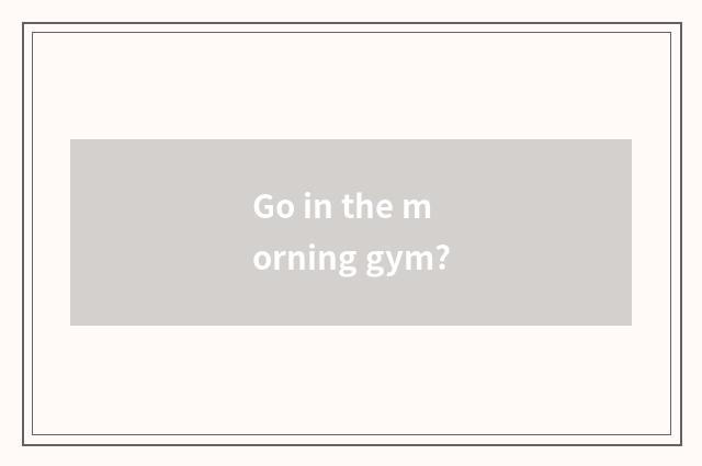 Go in the morning gym?