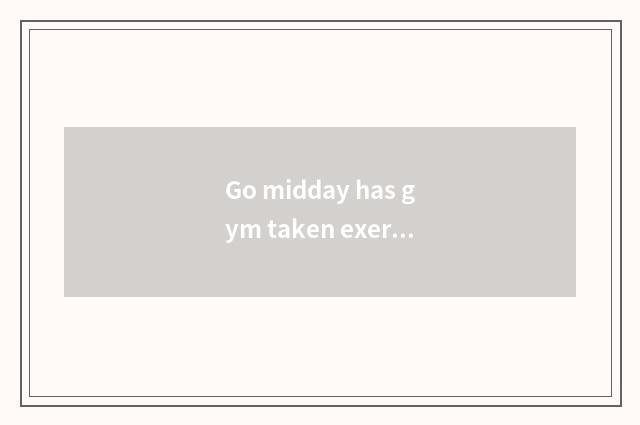 Go midday has gym taken exercise?