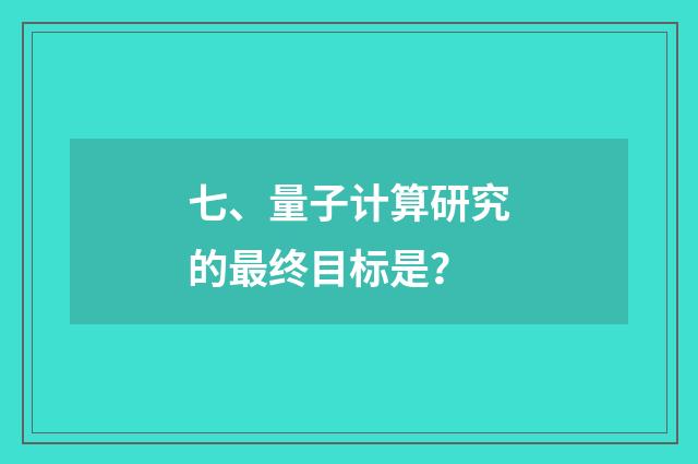 七、量子计算研究的最终目标是？