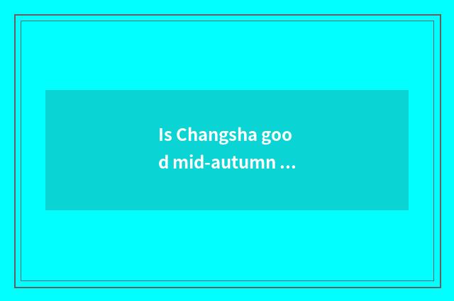 Is Changsha good mid-autumn place to go?