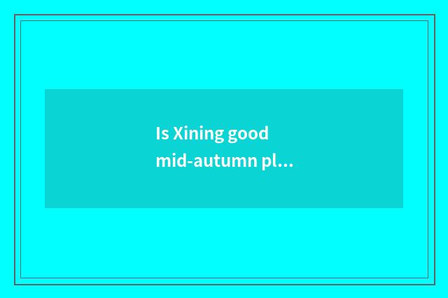 Is Xining good mid-autumn place to go?