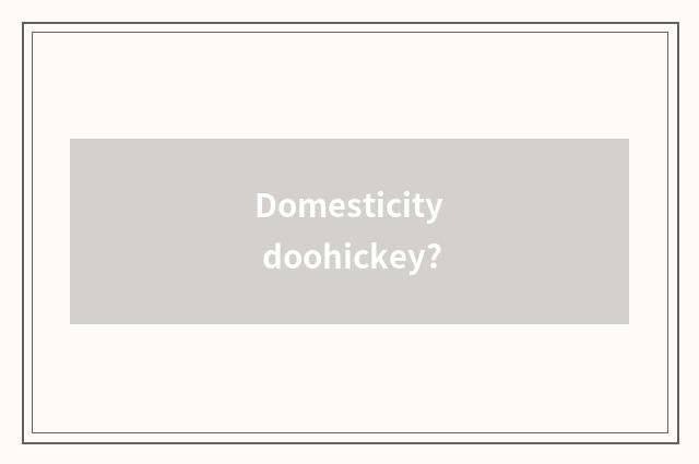 Domesticity doohickey?