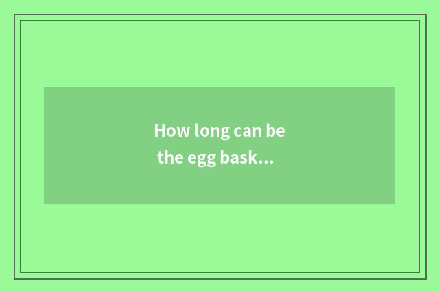 How long can be the egg basked in can you eat?