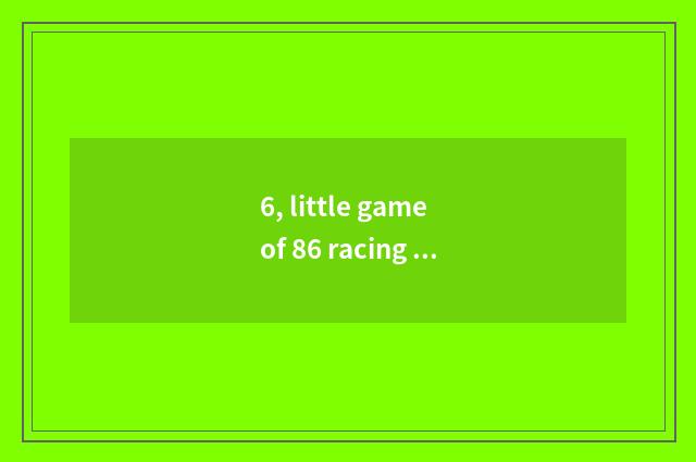 6, little game of 86 racing bicycle? Somebody likes racing car? It which have is
