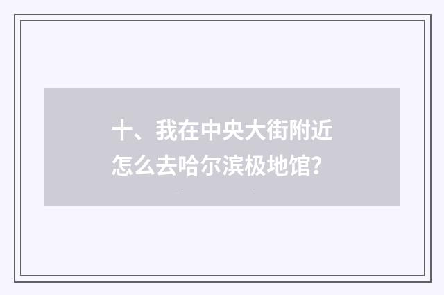 十、我在中央大街附近怎么去哈尔滨极地馆？