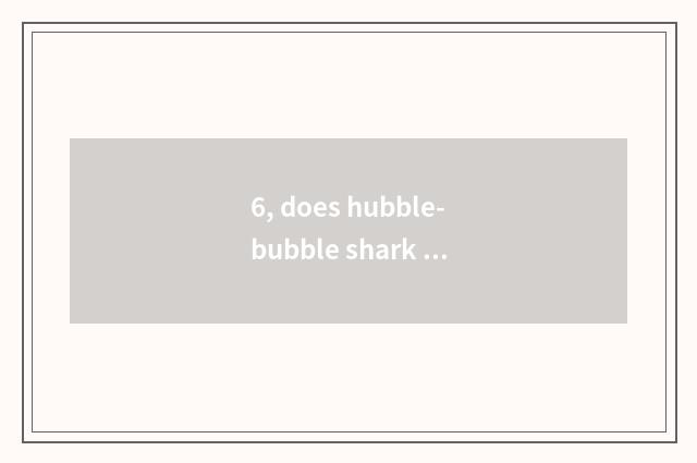 6, does hubble-bubble shark pet have Tailaruiya what is used?