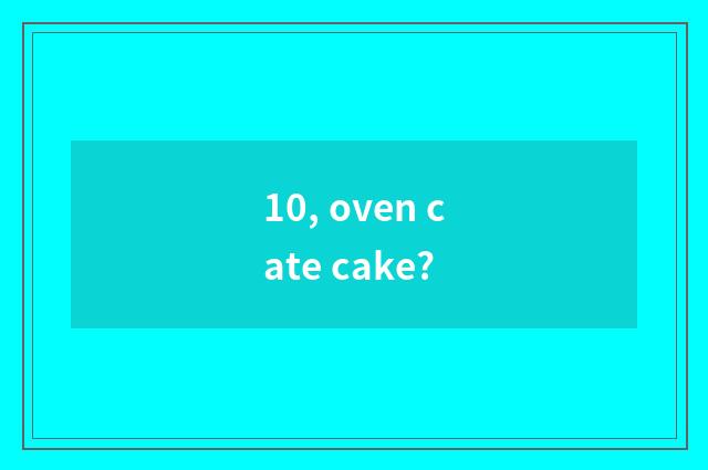 10, oven cate cake?