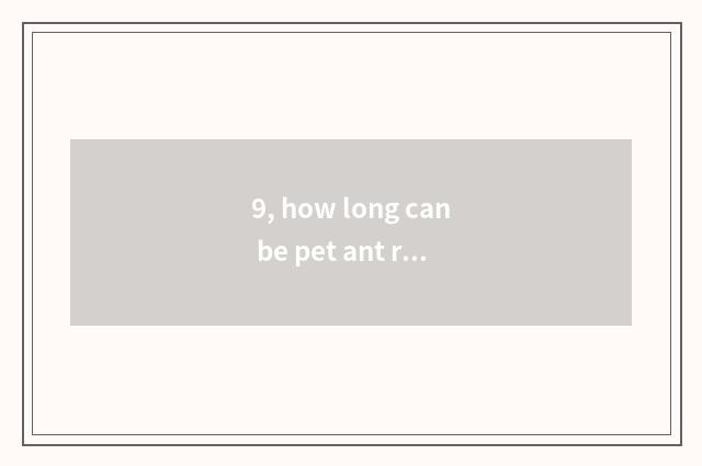 9, how long can be pet ant raised?