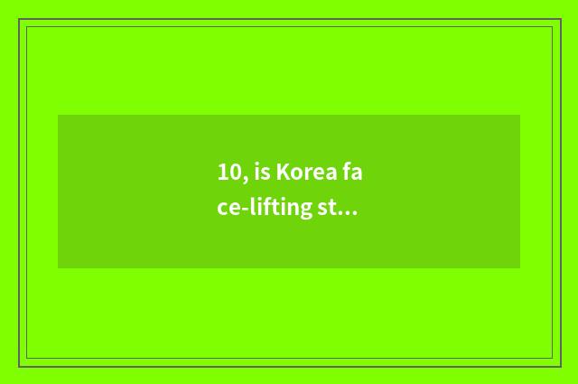 10, is Korea face-lifting still Japanese face-lifting very good?