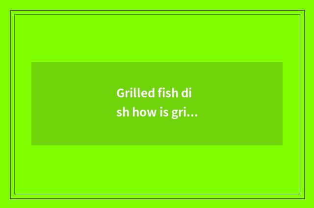 Grilled fish dish how is grilled fish delicious?