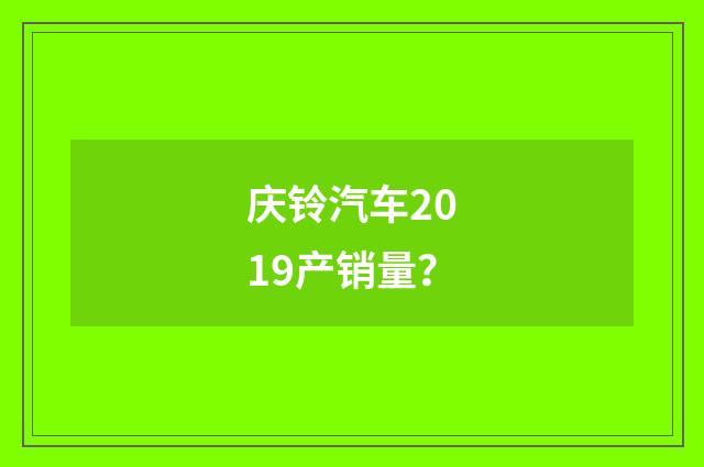 庆铃汽车2019产销量？