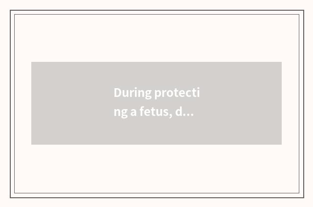 During protecting a fetus, do not take care suddenly fierce sit influential to d