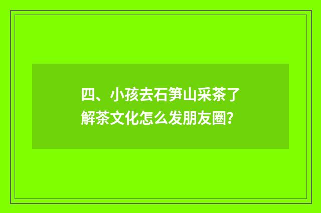 四、小孩去石笋山采茶了解茶文化怎么发朋友圈？