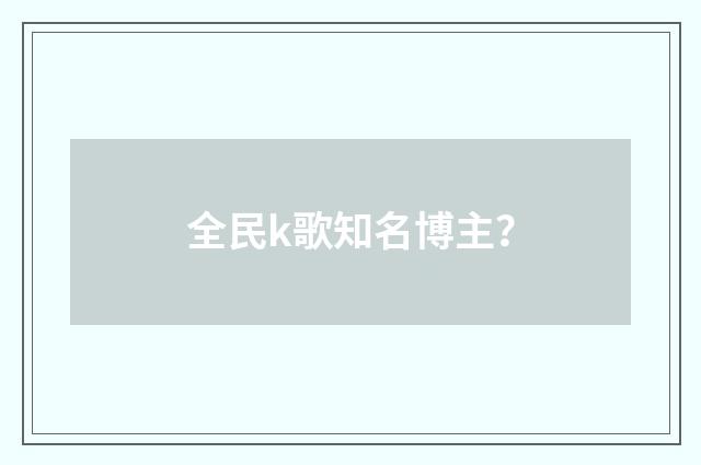 全民k歌知名博主？