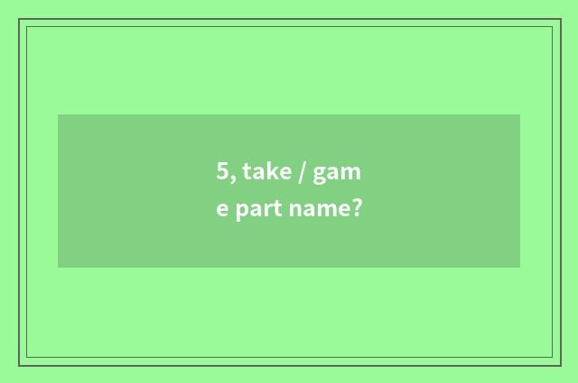 5, take / game part name?