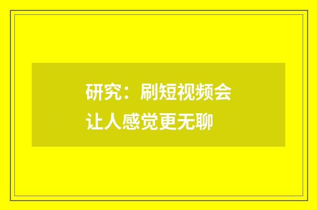 研究：刷短视频会让人感觉更无聊