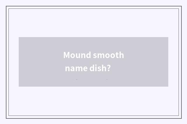 Mound smooth name dish?
