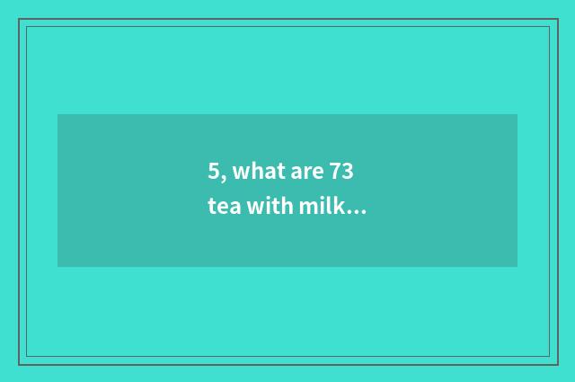 5, what are 73 tea with milk?