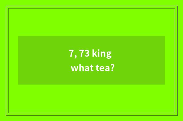 7, 73 king what tea?