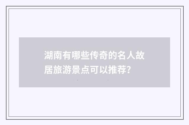 湖南有哪些传奇的名人故居旅游景点可以推荐？