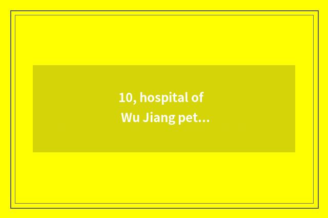 10, hospital of Wu Jiang pet?