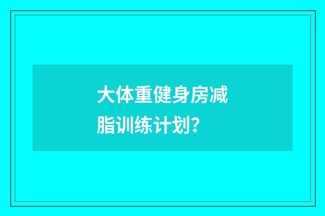 大体重健身房减脂训练计划？