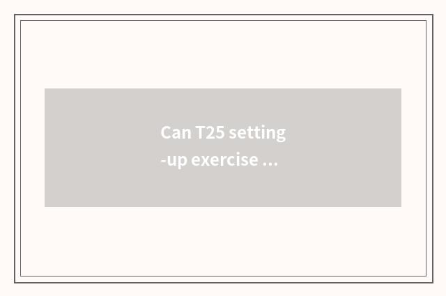 Can T25 setting-up exercise achieve the result that reduce fat 25 minutes only?
