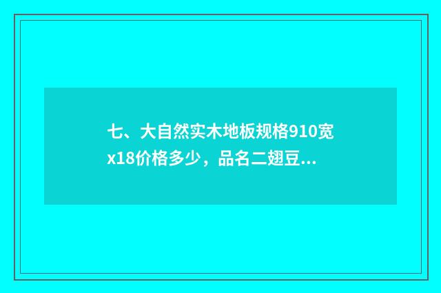 七、大自然实木地板规格910宽x18价格多少，品名二翅豆？