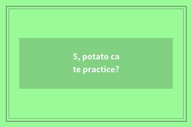 5, potato cate practice?