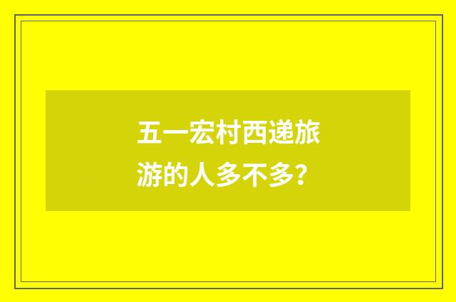 五一宏村西递旅游的人多不多？