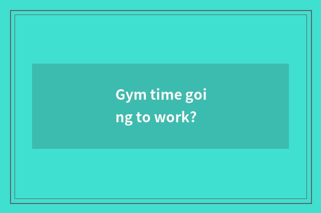 Gym time going to work?