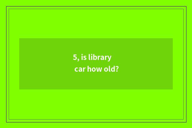 5, is library car how old?