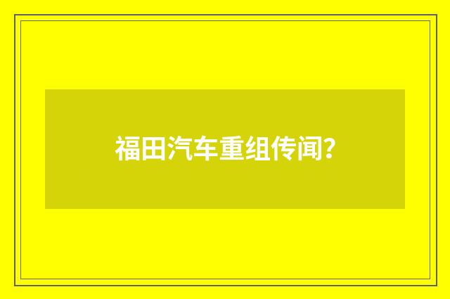 福田汽车重组传闻？
