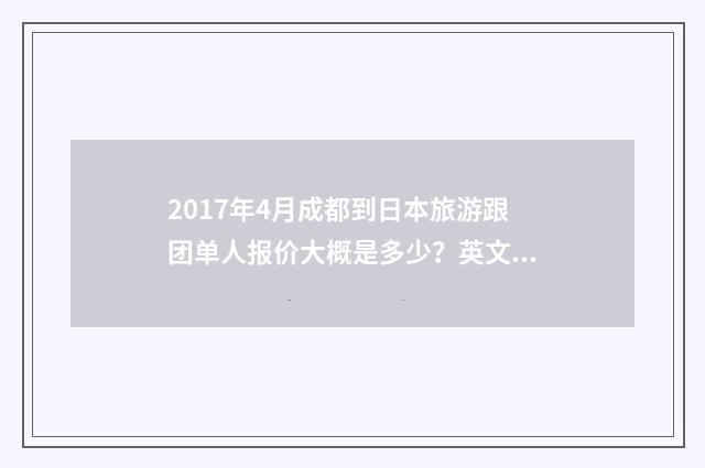 2017年4月成都到日本旅游跟团单人报价大概是多少？英文双语对照