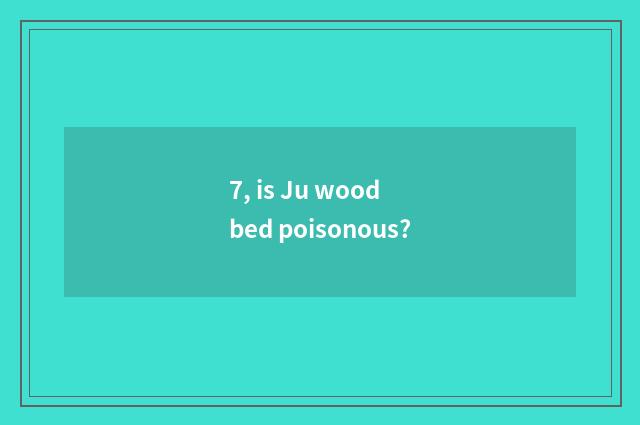 7, is Ju wood bed poisonous?