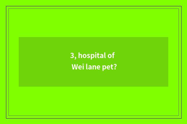 3, hospital of Wei lane pet?