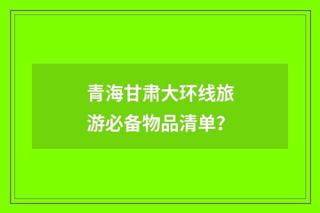 青海甘肃大环线旅游必备物品清单？
