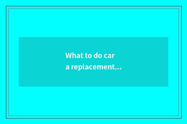 What to do car a replacement to have?