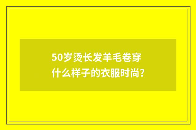 50岁烫长发羊毛卷穿什么样子的衣服时尚?