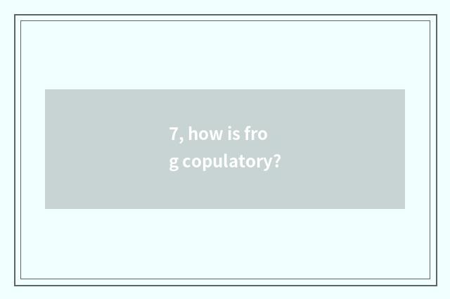 7, how is frog copulatory?