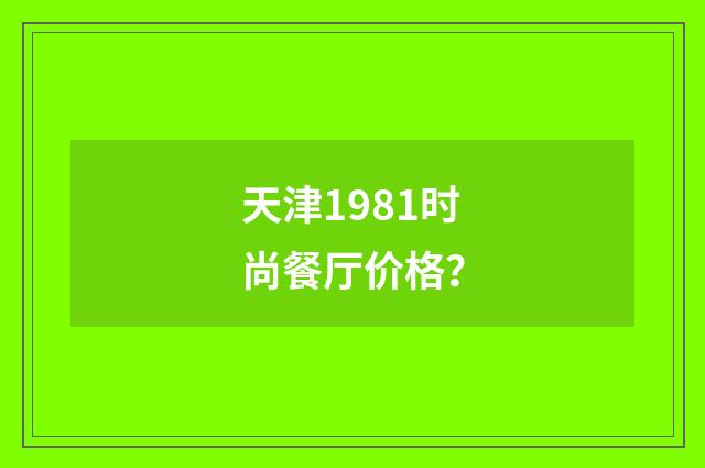 天津1981时尚餐厅价格？