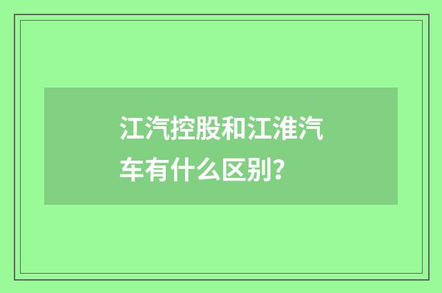 江汽控股和江淮汽车有什么区别？