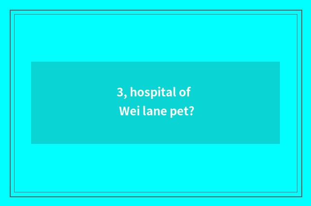 3, hospital of Wei lane pet?
