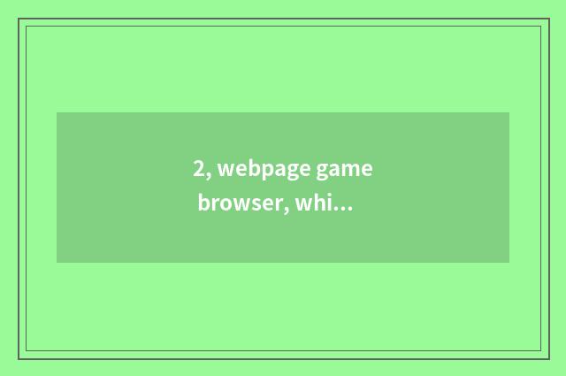 2, webpage game browser, which good?