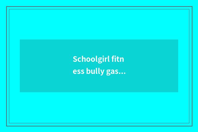 Schoolgirl fitness bully gas ana?