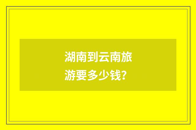 湖南到云南旅游要多少钱？