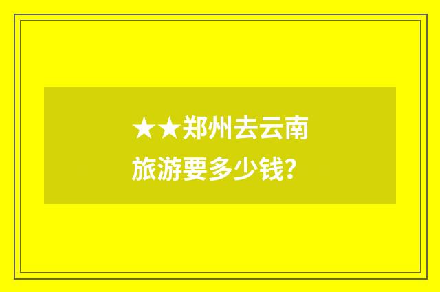 ★★郑州去云南旅游要多少钱？