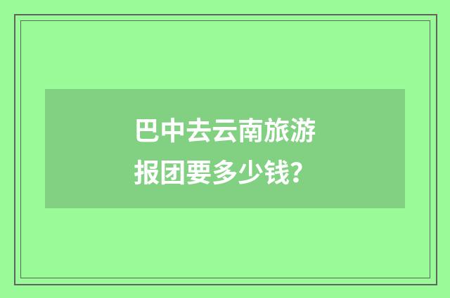巴中去云南旅游报团要多少钱？