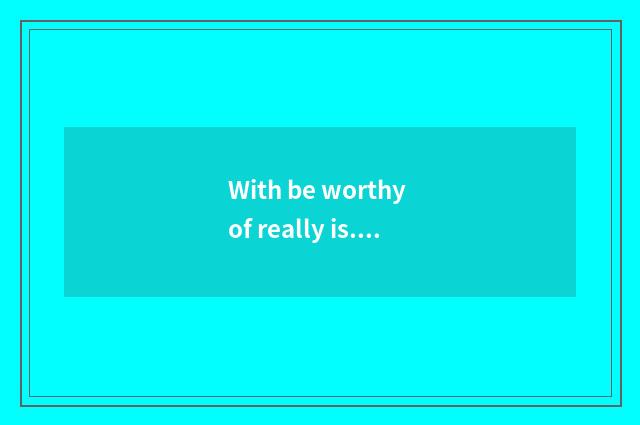 With be worthy of really is... I love... I love... I love... however, do I love 